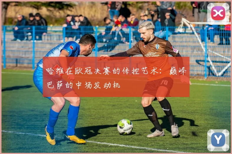 哈维在欧冠决赛的传控艺术：巅峰巴萨的中场发动机