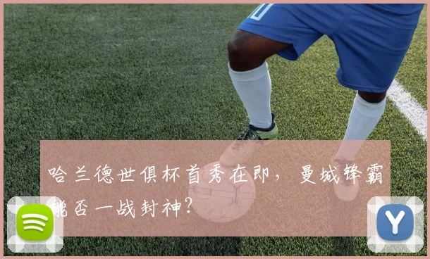 哈兰德世俱杯首秀在即，曼城锋霸能否一战封神？